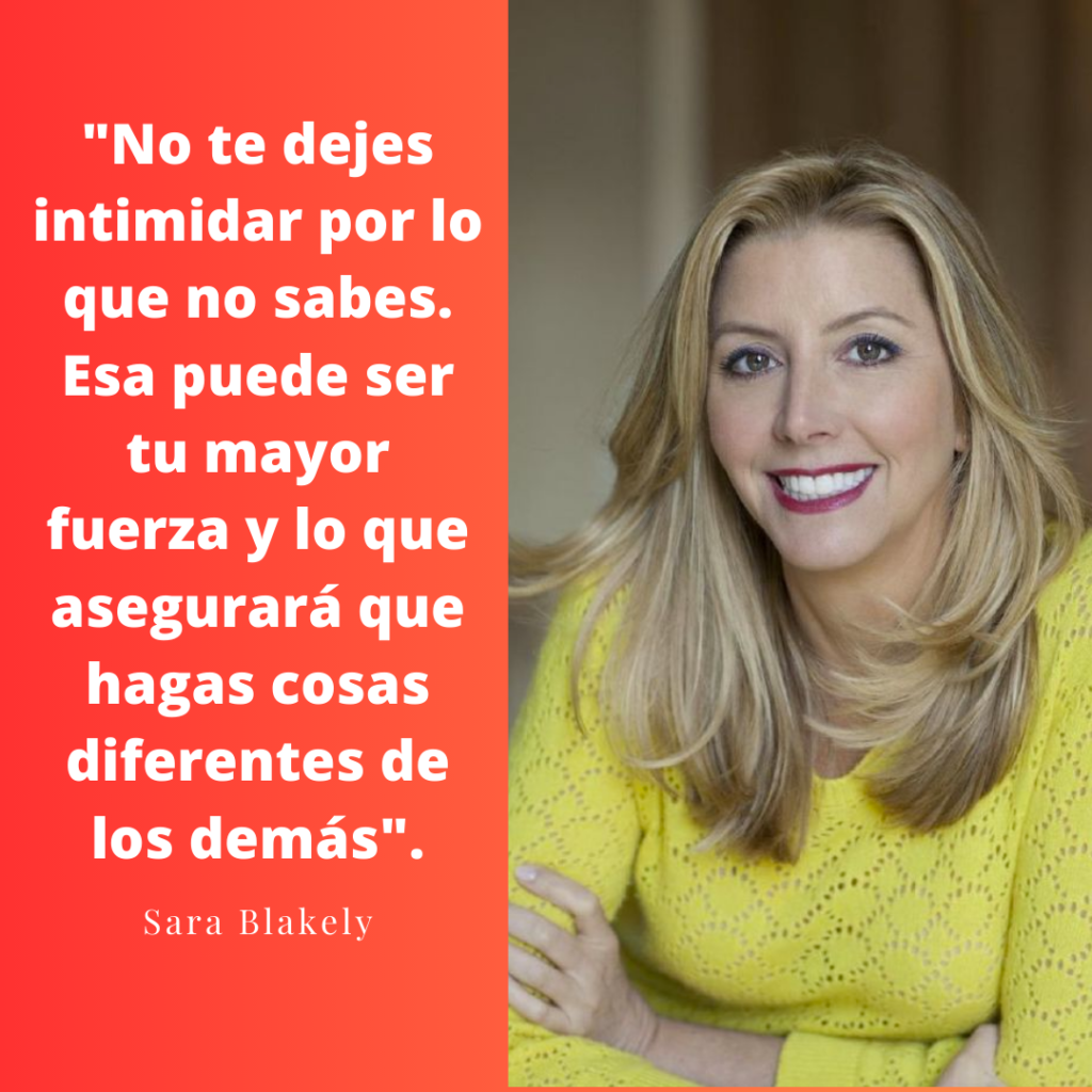 "No te dejes intimidar por lo que no sabes. Esa puede ser tu mayor fuerza y lo que asegurará que hagas cosas diferentes de los demás". Sara Blakely, Fundadora de Spanx.